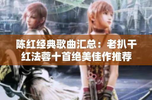 陈红经典歌曲汇总：老扒干红法蓉十首绝美佳作推荐