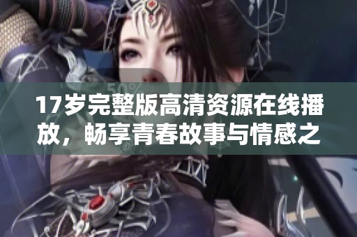 17岁完整版高清资源在线播放，畅享青春故事与情感之旅