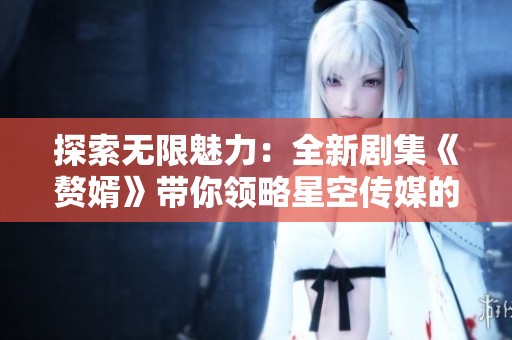 探索无限魅力：全新剧集《赘婿》带你领略星空传媒的精彩世界