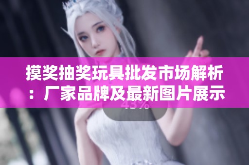 摸奖抽奖玩具批发市场解析：厂家品牌及最新图片展示