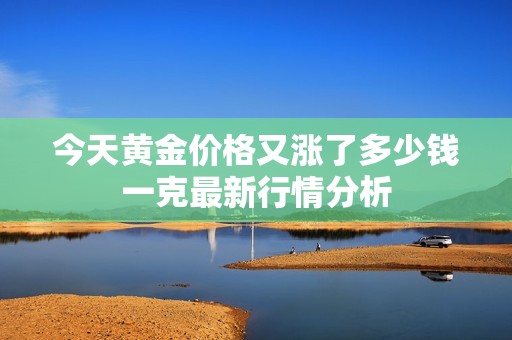 今天黄金价格又涨了多少钱一克最新行情分析