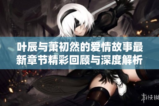 叶辰与萧初然的爱情故事最新章节精彩回顾与深度解析