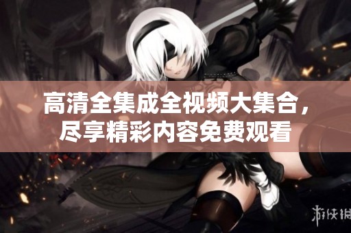 高清全集成全视频大集合，尽享精彩内容免费观看