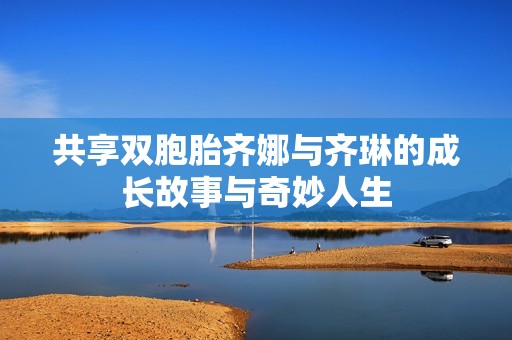 共享双胞胎齐娜与齐琳的成长故事与奇妙人生