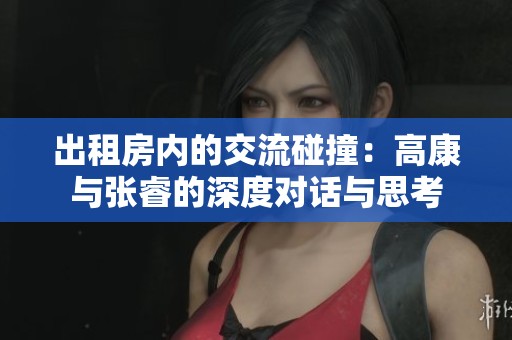 出租房内的交流碰撞：高康与张睿的深度对话与思考
