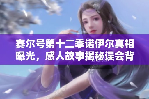 赛尔号第十二季诺伊尔真相曝光，感人故事揭秘误会背后真相