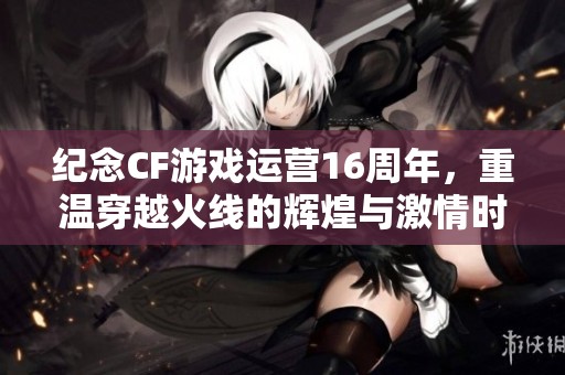 纪念CF游戏运营16周年，重温穿越火线的辉煌与激情时刻