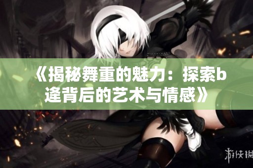《揭秘舞重的魅力：探索b逄背后的艺术与情感》