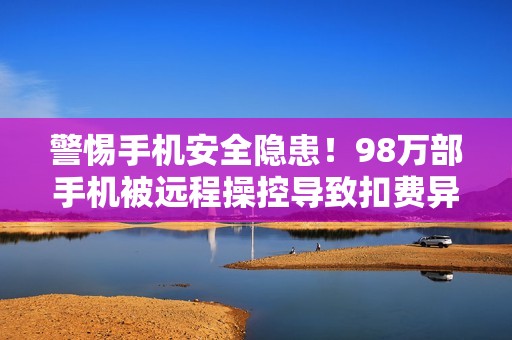 警惕手机安全隐患！98万部手机被远程操控导致扣费异常