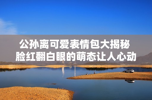 公孙离可爱表情包大揭秘 脸红翻白眼的萌态让人心动