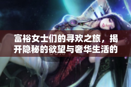 富裕女士们的寻欢之旅，揭开隐秘的欲望与奢华生活的碰撞