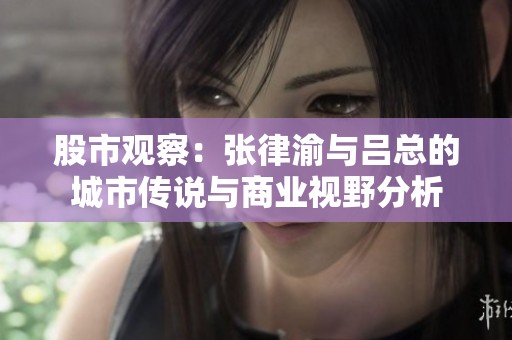 股市观察：张律渝与吕总的城市传说与商业视野分析