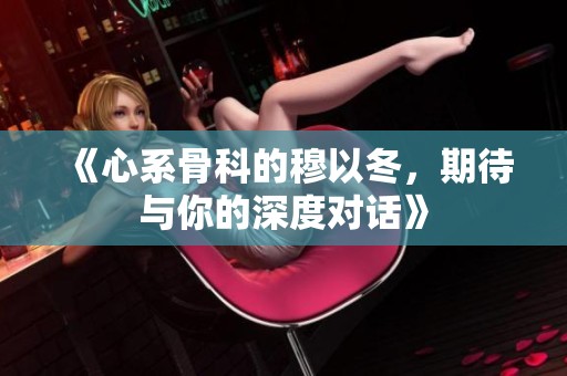 《心系骨科的穆以冬，期待与你的深度对话》