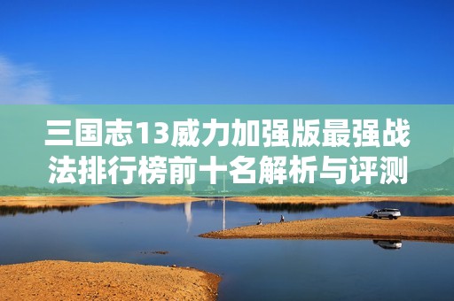 三国志13威力加强版最强战法排行榜前十名解析与评测