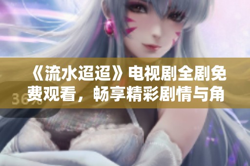 《流水迢迢》电视剧全剧免费观看，畅享精彩剧情与角色发展