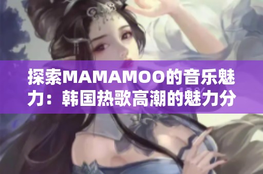 探索MAMAMOO的音乐魅力：韩国热歌高潮的魅力分析
