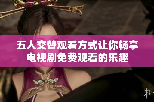 五人交替观看方式让你畅享电视剧免费观看的乐趣