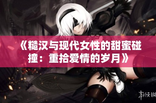 《糙汉与现代女性的甜蜜碰撞：重拾爱情的岁月》