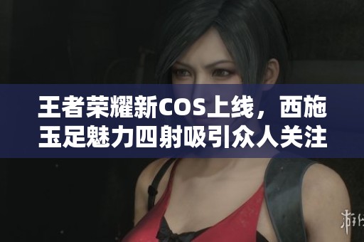 王者荣耀新COS上线，西施玉足魅力四射吸引众人关注