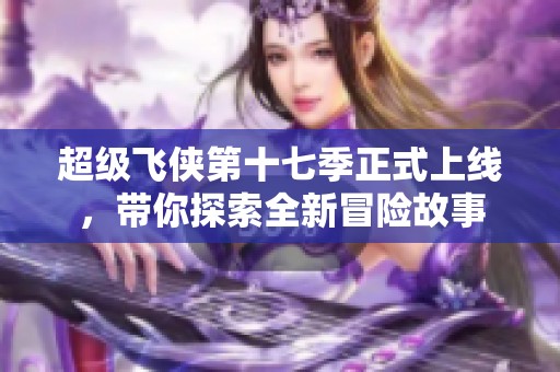 超级飞侠第十七季正式上线，带你探索全新冒险故事