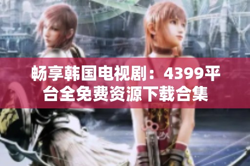 畅享韩国电视剧：4399平台全免费资源下载合集