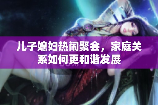 儿子媳妇热闹聚会，家庭关系如何更和谐发展