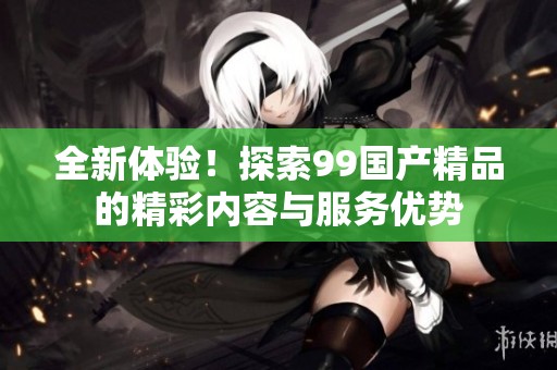 全新体验！探索99国产精品的精彩内容与服务优势