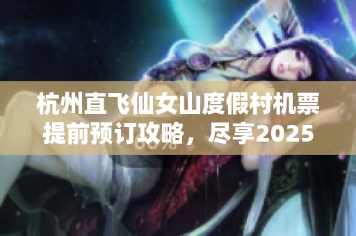 杭州直飞仙女山度假村机票提前预订攻略，尽享2025年假期欢乐