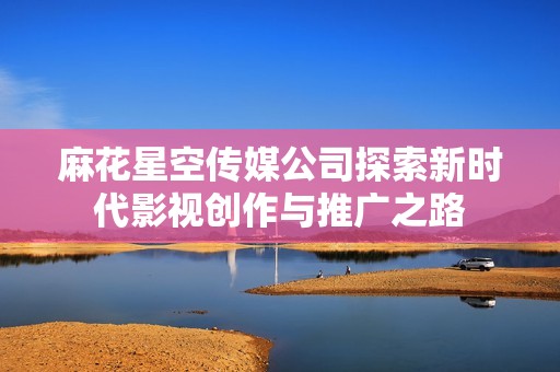 麻花星空传媒公司探索新时代影视创作与推广之路