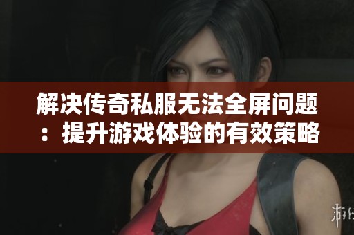 解决传奇私服无法全屏问题：提升游戏体验的有效策略