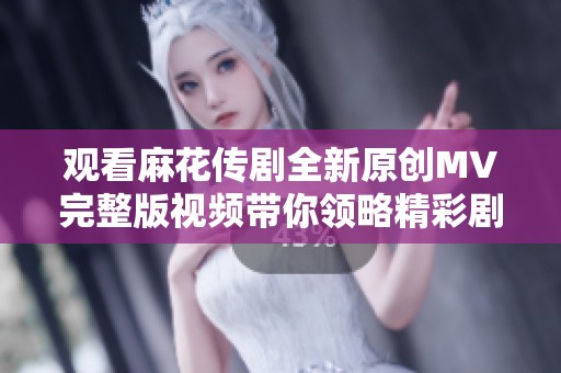 观看麻花传剧全新原创MV完整版视频带你领略精彩剧情