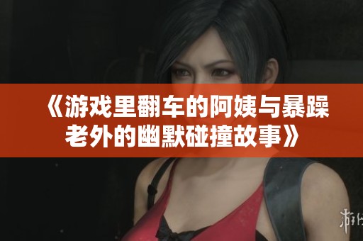 《游戏里翻车的阿姨与暴躁老外的幽默碰撞故事》