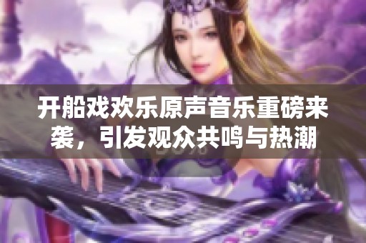 开船戏欢乐原声音乐重磅来袭，引发观众共鸣与热潮