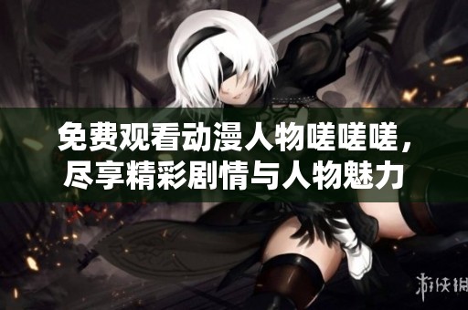 免费观看动漫人物嗟嗟嗟，尽享精彩剧情与人物魅力