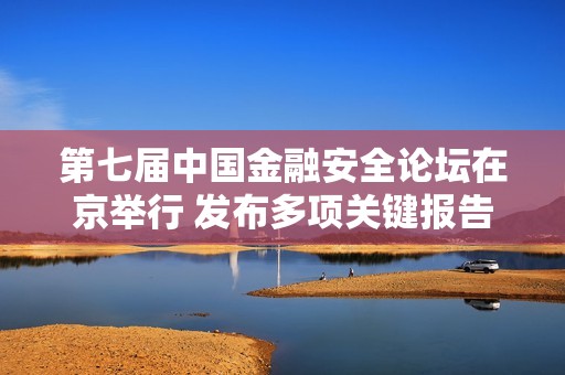第七届中国金融安全论坛在京举行 发布多项关键报告探索金融未来