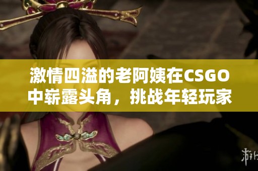 激情四溢的老阿姨在CSGO中崭露头角，挑战年轻玩家！