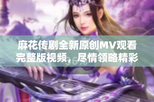 麻花传剧全新原创MV观看完整版视频，尽情领略精彩瞬间