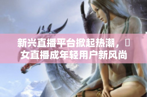 新兴直播平台掀起热潮，祼女直播成年轻用户新风尚