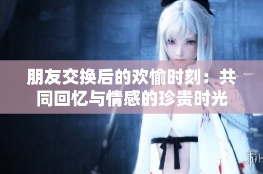 朋友交换后的欢愉时刻：共同回忆与情感的珍贵时光