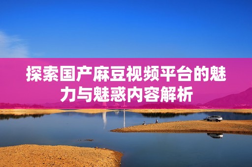 探索国产麻豆视频平台的魅力与魅惑内容解析