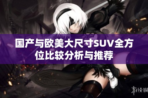 国产与欧美大尺寸SUV全方位比较分析与推荐