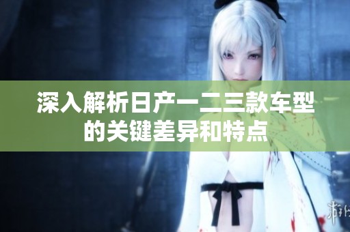 深入解析日产一二三款车型的关键差异和特点
