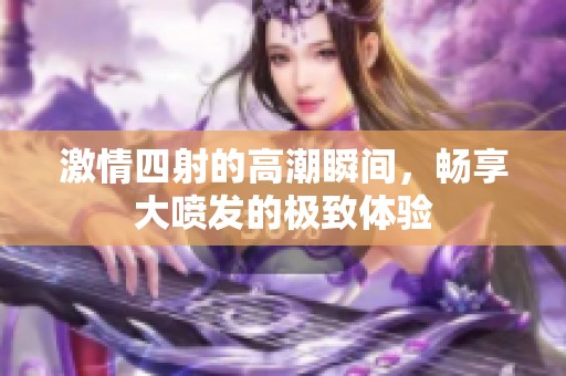 激情四射的高潮瞬间，畅享大喷发的极致体验
