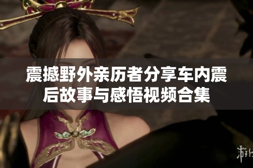 震撼野外亲历者分享车内震后故事与感悟视频合集