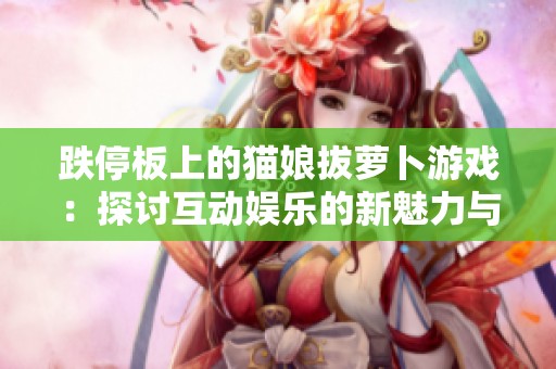 跌停板上的猫娘拔萝卜游戏：探讨互动娱乐的新魅力与创新体验