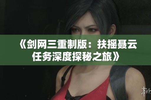 《剑网三重制版：扶摇聂云任务深度探秘之旅》