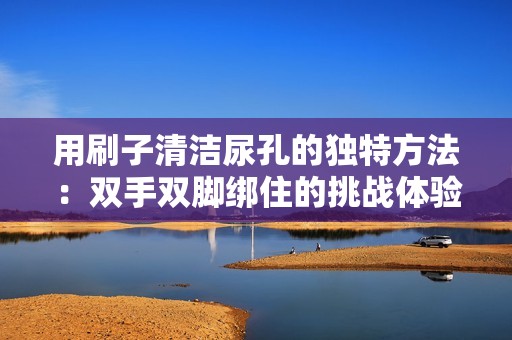 用刷子清洁尿孔的独特方法：双手双脚绑住的挑战体验