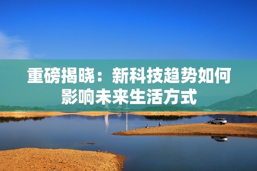 重磅揭晓：新科技趋势如何影响未来生活方式