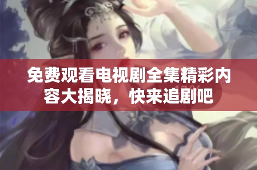 免费观看电视剧全集精彩内容大揭晓，快来追剧吧