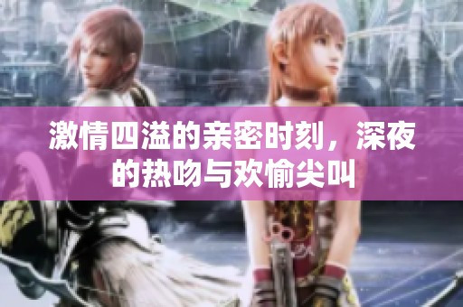 激情四溢的亲密时刻，深夜的热吻与欢愉尖叫